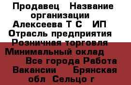 Продавец › Название организации ­ Алексеева Т.С., ИП › Отрасль предприятия ­ Розничная торговля › Минимальный оклад ­ 12 000 - Все города Работа » Вакансии   . Брянская обл.,Сельцо г.